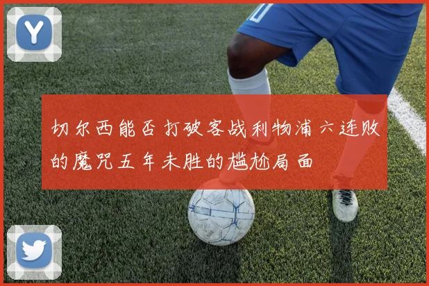 切尔西能否打破客战利物浦六连败的魔咒五年未胜的尴尬局面