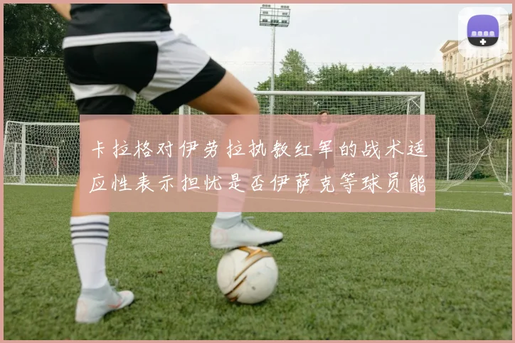 卡拉格对伊劳拉执教红军的战术适应性表示担忧是否伊萨克等球员能融入