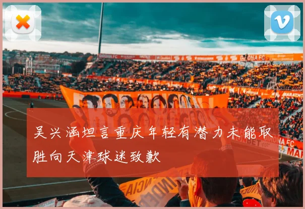 吴兴涵坦言重庆年轻有潜力未能取胜向天津球迷致歉