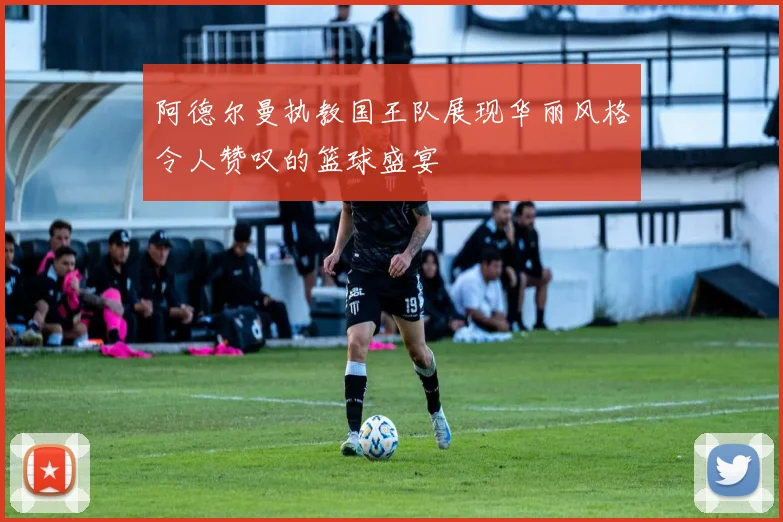 阿德尔曼执教国王队展现华丽风格令人赞叹的篮球盛宴