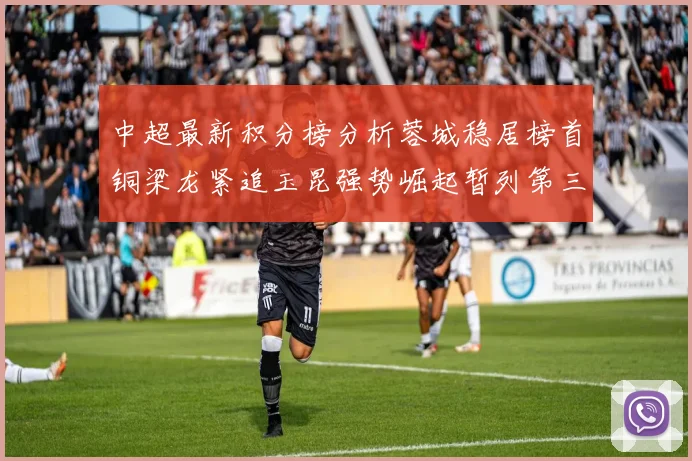 中超最新积分榜分析蓉城稳居榜首铜梁龙紧追玉昆强势崛起暂列第三