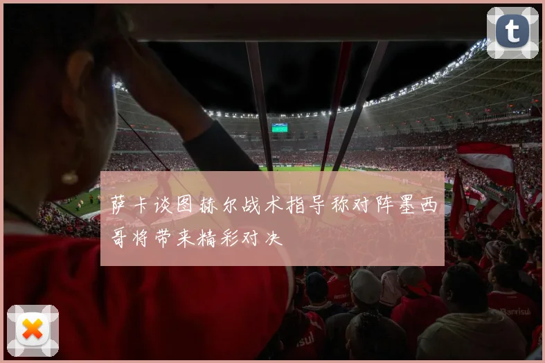 萨卡谈图赫尔战术指导称对阵墨西哥将带来精彩对决