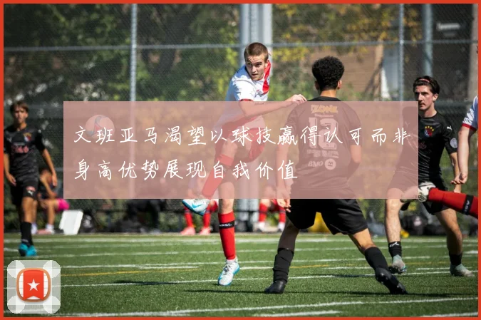 文班亚马渴望以球技赢得认可而非身高优势展现自我价值