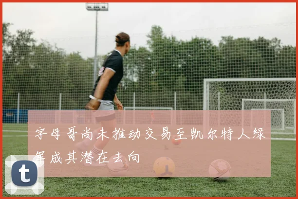 字母哥尚未推动交易至凯尔特人绿军成其潜在去向
