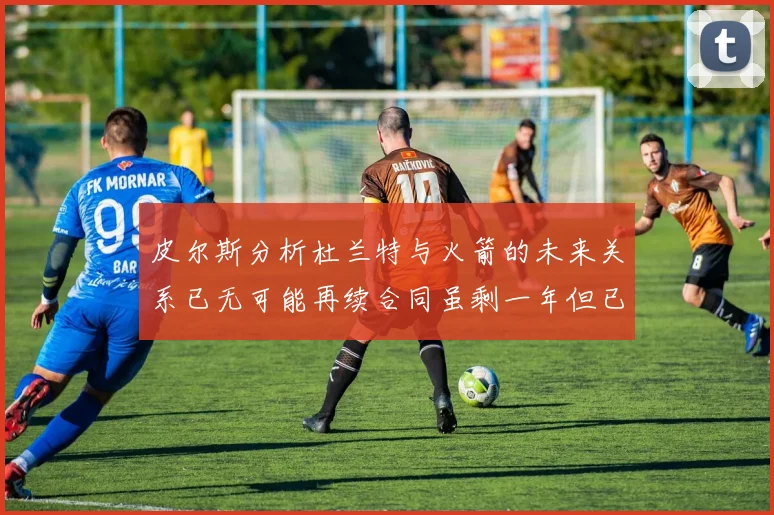 皮尔斯分析杜兰特与火箭的未来关系已无可能再续合同虽剩一年但已破裂