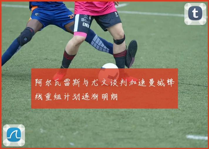 阿尔瓦雷斯与尤文谈判加速曼城锋线重组计划逐渐明朗
