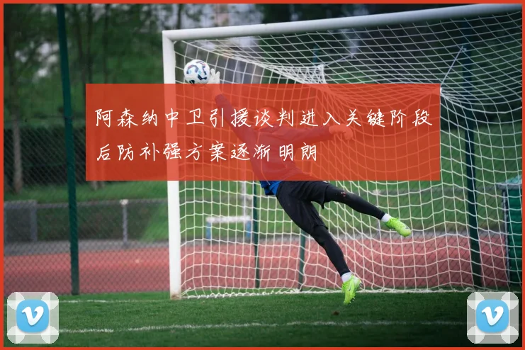 阿森纳中卫引援谈判进入关键阶段后防补强方案逐渐明朗