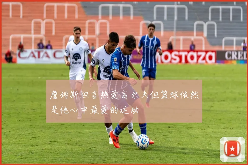 詹姆斯坦言热爱高尔夫但篮球依然是他心中最爱的运动