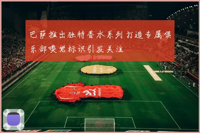 巴萨推出独特香水系列打造专属俱乐部嗅觉标识引发关注