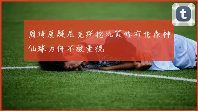 周琦质疑尼克斯挖坑策略布伦森神仙球为何不被重视