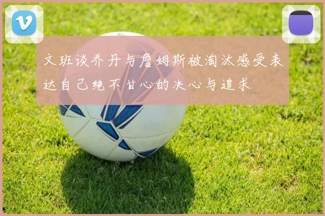 文班谈乔丹与詹姆斯被淘汰感受表达自己绝不甘心的决心与追求