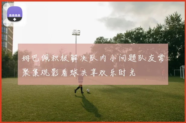 姆巴佩积极解决队内小问题队友常聚集观影看球共享欢乐时光