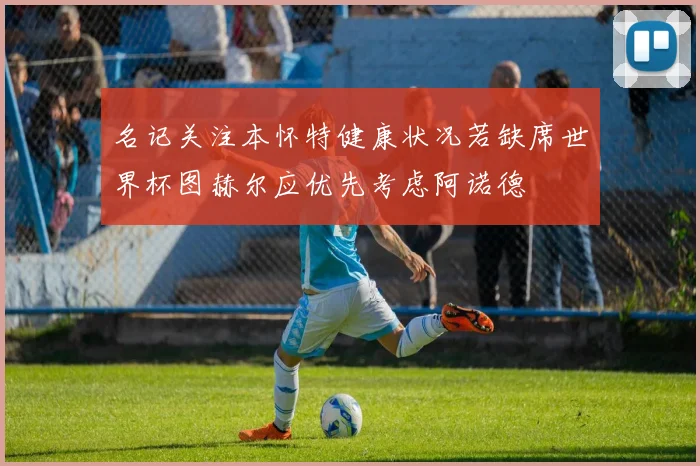 名记关注本怀特健康状况若缺席世界杯图赫尔应优先考虑阿诺德