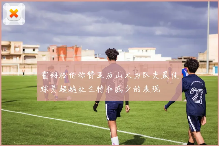 霍姆格伦称赞亚历山大为队史最佳球员超越杜兰特和威少的表现