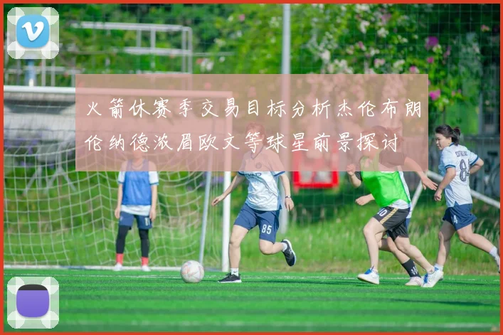火箭休赛季交易目标分析杰伦布朗伦纳德浓眉欧文等球星前景探讨