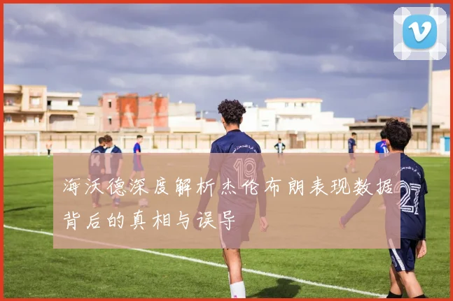 海沃德深度解析杰伦布朗表现数据背后的真相与误导