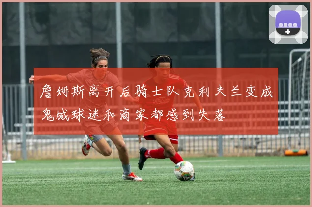 詹姆斯离开后骑士队克利夫兰变成鬼城球迷和商家都感到失落