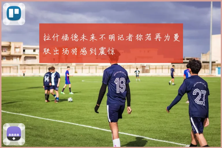 拉什福德未来不明记者称若再为曼联出场将感到震惊