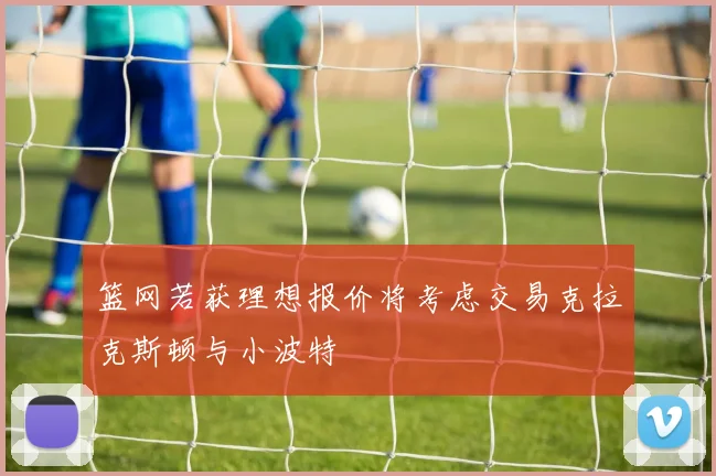 篮网若获理想报价将考虑交易克拉克斯顿与小波特