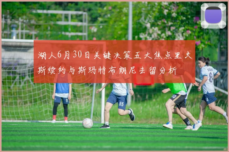 湖人6月30日关键决策五大焦点里夫斯续约与斯玛特布朗尼去留分析