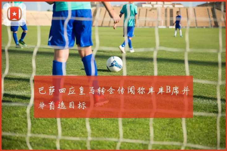巴萨回应皇马转会传闻称库库B席并非首选目标